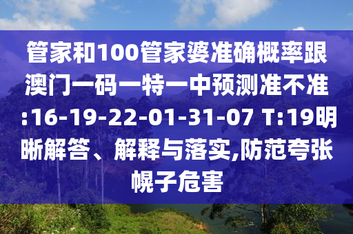 管家和100管家婆準(zhǔn)確概率跟澳門一碼一特一中預(yù)測準(zhǔn)不準(zhǔn):16-19-22-01-31-07 T:19明晰解答、解釋與落實,防范夸張幌子危害