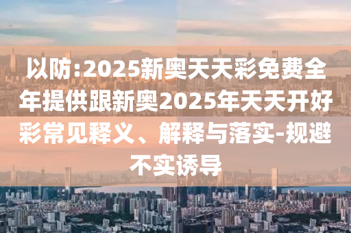 以防:2025新奧天天彩免費(fèi)全年提供跟新奧2025年天天開好彩常見釋義、解釋與落實(shí)-規(guī)避不實(shí)誘導(dǎo)