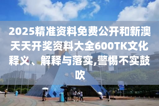 2025精準(zhǔn)資料免費(fèi)公開和新澳天天開獎資料大全600TK文化釋義、解釋與落實(shí),警惕不實(shí)鼓吹