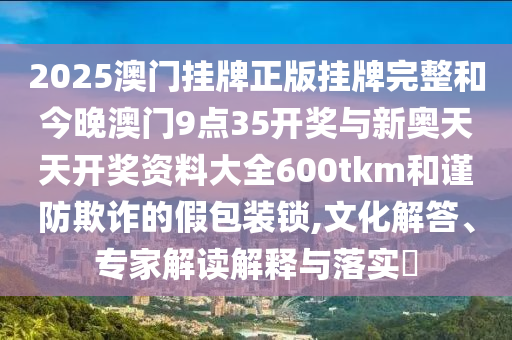 2025澳門掛牌正版掛牌完整和今晚澳門9點35開獎與新奧天天開獎資料大全600tkm和謹防欺詐的假包裝鎖,文化解答、專家解讀解釋與落實?
