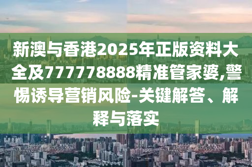 新澳與香港2025年正版資料大全及777778888精準管家婆,警惕誘導(dǎo)營銷風險-關(guān)鍵解答、解釋與落實