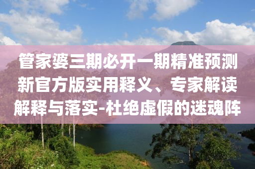 管家婆三期必開一期精準(zhǔn)預(yù)測新官方版實用釋義、專家解讀解釋與落實-杜絕虛假的迷魂陣