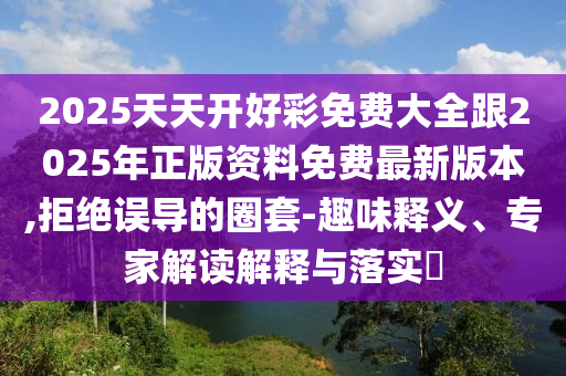 2025天天開好彩免費(fèi)大全跟2025年正版資料免費(fèi)最新版本,拒絕誤導(dǎo)的圈套-趣味釋義、專家解讀解釋與落實(shí)?