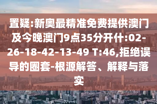 置疑:新奧最精準(zhǔn)免費(fèi)提供澳門及今晚澳門9點(diǎn)35分開什:02-26-18-42-13-49 T:46,拒絕誤導(dǎo)的圈套-根源解答、解釋與落實(shí)