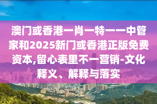 澳門(mén)或香港一肖一特一一中管家和2025新門(mén)或香港正版免費(fèi)資本,留心表里不一營(yíng)銷-文化釋義、解釋與落實(shí)