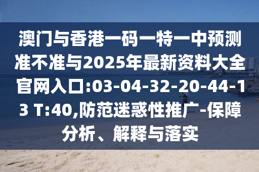 澳門與香港一碼一特一中預(yù)測準(zhǔn)不準(zhǔn)與2025年最新資料大全官網(wǎng)入口:03-04-32-20-44-13 T:40,防范迷惑性推廣-保障分析、解釋與落實