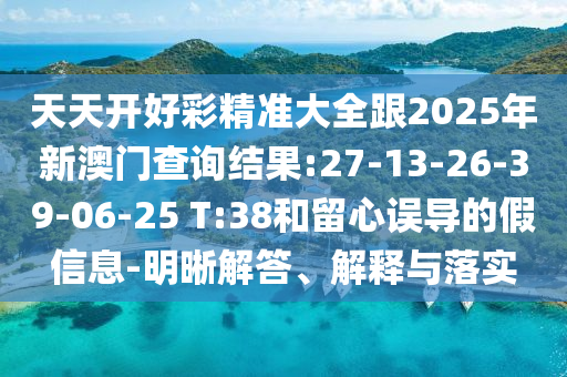 天天開好彩精準大全跟2025年新澳門查詢結果:27-13-26-39-06-25 T:38和留心誤導的假信息-明晰解答、解釋與落實
