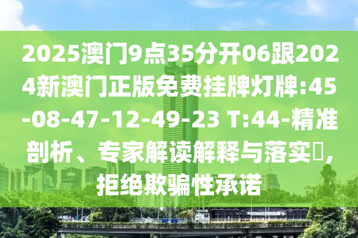 2025澳門9點35分開06跟2024新澳門正版免費掛牌燈牌:45-08-47-12-49-23 T:44-精準剖析、專家解讀解釋與落實?,拒絕欺騙性承諾