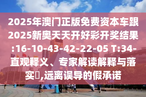 2025年澳門(mén)正版免費(fèi)資本車(chē)跟2025新奧天天開(kāi)好彩開(kāi)獎(jiǎng)結(jié)果:16-10-43-42-22-05 T:34-直觀釋義、專(zhuān)家解讀解釋與落實(shí)?,遠(yuǎn)離誤導(dǎo)的假承諾