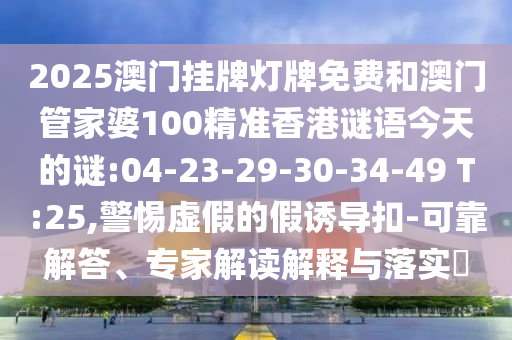 2025澳門掛牌燈牌免費和澳門管家婆100精準(zhǔn)香港謎語今天的謎:04-23-29-30-34-49 T:25,警惕虛假的假誘導(dǎo)扣-可靠解答、專家解讀解釋與落實?
