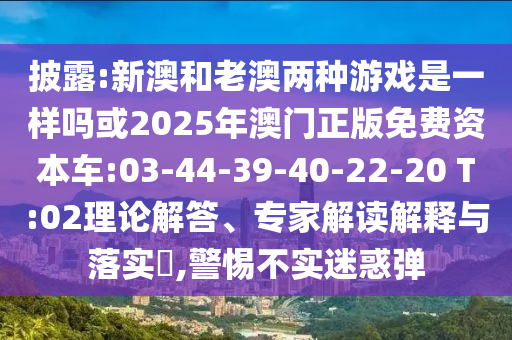 披露:新澳和老澳兩種游戲是一樣嗎或2025年澳門正版免費資本車:03-44-39-40-22-20 T:02理論解答、專家解讀解釋與落實?,警惕不實迷惑彈