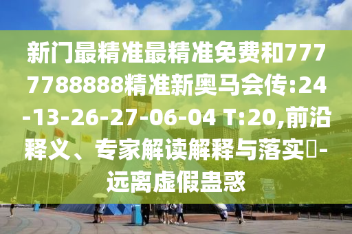 新門最精準最精準免費和7777788888精準新奧馬會傳:24-13-26-27-06-04 T:20,前沿釋義、專家解讀解釋與落實?-遠離虛假蠱惑