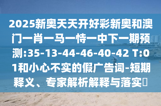 2025新奧天天開(kāi)好彩新奧和澳門(mén)一肖一馬一恃一中下一期預(yù)測(cè):35-13-44-46-40-42 T:01和小心不實(shí)的假?gòu)V告詞-短期釋義、專家解析解釋與落實(shí)?