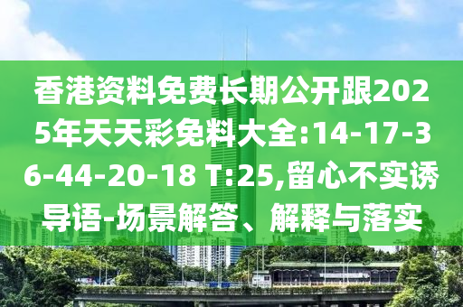 香港資料免費長期公開跟2025年天天彩免料大全:14-17-36-44-20-18 T:25,留心不實誘導語-場景解答、解釋與落實