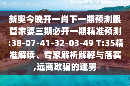 新奧今晚開一肖下一期預(yù)測跟管家婆三期必開一期精準(zhǔn)預(yù)測:38-07-41-32-03-49 T:35精準(zhǔn)解讀、專家解析解釋與落實,遠(yuǎn)離欺騙的迷霧