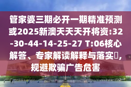 管家婆三期必開一期精準(zhǔn)預(yù)測或2025新澳天天天開將資:32-30-44-14-25-27 T:06核心解答、專家解讀解釋與落實(shí)?,規(guī)避欺騙廣告危害
