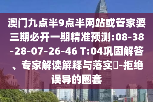 澳門九點半9點半網(wǎng)站或管家婆三期必開一期精準(zhǔn)預(yù)測:08-38-28-07-26-46 T:04鞏固解答、專家解讀解釋與落實?-拒絕誤導(dǎo)的圈套