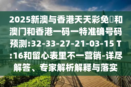 2025新澳與香港天天彩免費(fèi)和澳門和香港一碼一特準(zhǔn)確號(hào)碼預(yù)測:32-33-27-21-03-15 T:16和留心表里不一營銷-詳盡解答、專家解析解釋與落實(shí)