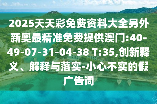 2025天天彩免費資料大全另外新奧最精準免費提供澳門:40-49-07-31-04-38 T:35,創(chuàng)新釋義、解釋與落實-小心不實的假廣告詞