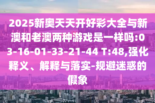 2025新奧天天開好彩大全與新澳和老澳兩種游戲是一樣嗎:03-16-01-33-21-44 T:48,強(qiáng)化釋義、解釋與落實(shí)-規(guī)避迷惑的假象
