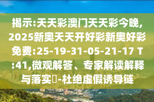 揭示:天天彩澳門天天彩今晚,2025新奧天天開好彩新奧好彩免費:25-19-31-05-21-17 T:41,微觀解答、專家解讀解釋與落實?-杜絕虛假誘導鏈