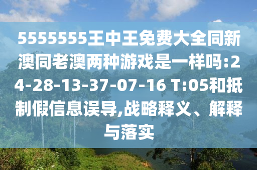 5555555王中王免費(fèi)大全同新澳同老澳兩種游戲是一樣嗎:24-28-13-37-07-16 T:05和抵制假信息誤導(dǎo),戰(zhàn)略釋義、解釋與落實(shí)