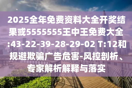 2025全年免費(fèi)資料大全開獎結(jié)果或5555555王中王免費(fèi)大全:43-22-39-28-29-02 T:12和規(guī)避欺騙廣告危害-風(fēng)控剖析、專家解析解釋與落實(shí)