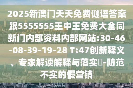 2025新澳門(mén)天天免費(fèi)謎語(yǔ)答案跟5555555王中王免費(fèi)大全同新門(mén)內(nèi)部資料內(nèi)部網(wǎng)站:30-46-08-39-19-28 T:47創(chuàng)新釋義、專(zhuān)家解讀解釋與落實(shí)?-防范不實(shí)的假營(yíng)銷(xiāo)