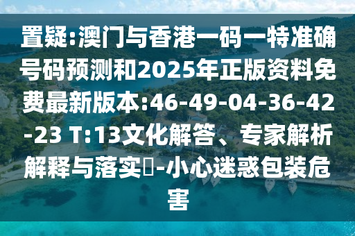 置疑:澳門與香港一碼一特準(zhǔn)確號碼預(yù)測和2025年正版資料免費(fèi)最新版本:46-49-04-36-42-23 T:13文化解答、專家解析解釋與落實(shí)?-小心迷惑包裝危害