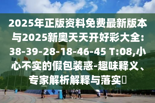 2025年正版資料免費(fèi)最新版本與2025新奧天天開好彩大全:38-39-28-18-46-45 T:08,小心不實(shí)的假包裝惑-趣味釋義、專家解析解釋與落實(shí)?