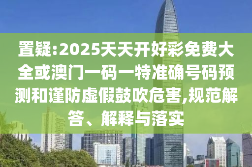 置疑:2025天天開好彩免費大全或澳門一碼一特準確號碼預(yù)測和謹防虛假鼓吹危害,規(guī)范解答、解釋與落實