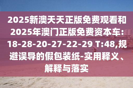 2025新澳天天正版免費觀看和2025年澳門正版免費資本車:18-28-20-27-22-29 T:48,規(guī)避誤導(dǎo)的假包裝紙-實用釋義、解釋與落實