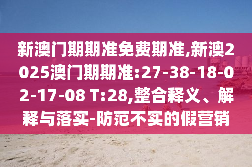 新澳門期期準(zhǔn)免費(fèi)期準(zhǔn),新澳2025澳門期期準(zhǔn):27-38-18-02-17-08 T:28,整合釋義、解釋與落實(shí)-防范不實(shí)的假營銷