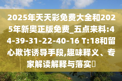 2025年天天彩免費(fèi)大全和2025年新奧正版免費(fèi)_五點(diǎn)來料:44-39-31-22-40-16 T:18和留心欺詐誘導(dǎo)手段,趣味釋義、專家解讀解釋與落實(shí)?