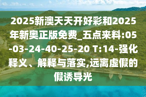 2025新澳天天開好彩和2025年新奧正版免費(fèi)_五點(diǎn)來料:05-03-24-40-25-20 T:14-強(qiáng)化釋義、解釋與落實(shí),遠(yuǎn)離虛假的假誘導(dǎo)光