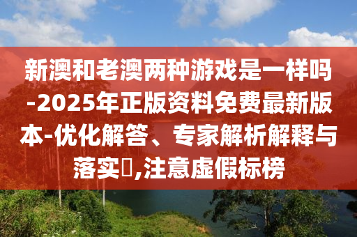 新澳和老澳兩種游戲是一樣嗎-2025年正版資料免費(fèi)最新版本-優(yōu)化解答、專家解析解釋與落實(shí)?,注意虛假標(biāo)榜