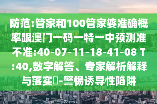 防范:管家和100管家婆準(zhǔn)確概率跟澳門一碼一特一中預(yù)測(cè)準(zhǔn)不準(zhǔn):40-07-11-18-41-08 T:40,數(shù)字解答、專家解析解釋與落實(shí)?-警惕誘導(dǎo)性陷阱