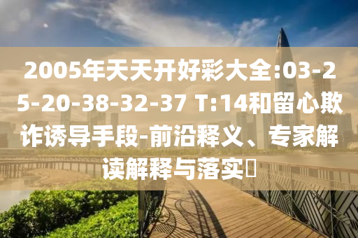 2005年天天開好彩大全:03-25-20-38-32-37 T:14和留心欺詐誘導(dǎo)手段-前沿釋義、專家解讀解釋與落實(shí)?