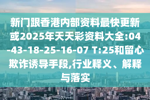 新門(mén)跟香港內(nèi)部資料最快更新或2025年天天彩資料大全:04-43-18-25-16-07 T:25和留心欺詐誘導(dǎo)手段,行業(yè)釋義、解釋與落實(shí)