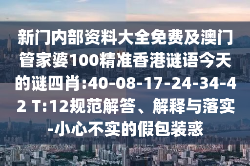 新門內部資料大全免費及澳門管家婆100精準香港謎語今天的謎四肖:40-08-17-24-34-42 T:12規(guī)范解答、解釋與落實-小心不實的假包裝惑