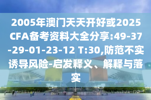 2005年澳門天天開好或2025CFA備考資料大全分享:49-37-29-01-23-12 T:30,防范不實誘導風險-啟發(fā)釋義、解釋與落實