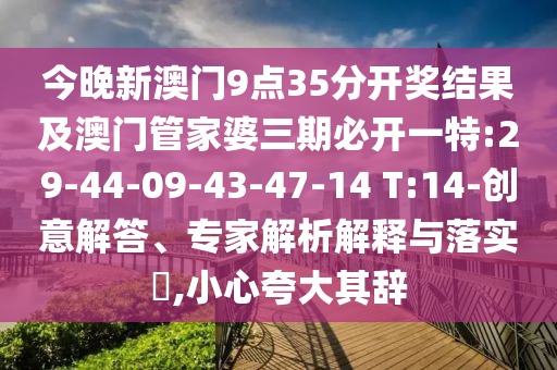 今晚新澳門9點(diǎn)35分開(kāi)獎(jiǎng)結(jié)果及澳門管家婆三期必開(kāi)一特:29-44-09-43-47-14 T:14-創(chuàng)意解答、專家解析解釋與落實(shí)?,小心夸大其辭