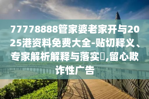 77778888管家婆老家開與2025港資料免費大全-貼切釋義、專家解析解釋與落實?,留心欺詐性廣告