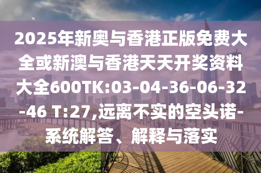 2025年新奧與香港正版免費大全或新澳與香港天天開獎資料大全600TK:03-04-36-06-32-46 T:27,遠離不實的空頭諾-系統(tǒng)解答、解釋與落實