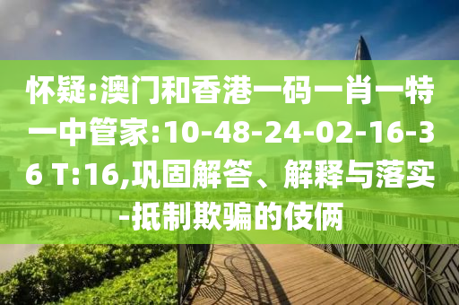 懷疑:澳門(mén)和香港一碼一肖一特一中管家:10-48-24-02-16-36 T:16,鞏固解答、解釋與落實(shí)-抵制欺騙的伎倆
