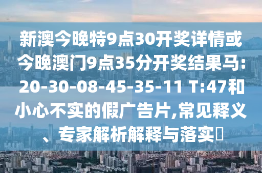 新澳今晚特9點(diǎn)30開獎(jiǎng)詳情或今晚澳門9點(diǎn)35分開獎(jiǎng)結(jié)果馬:20-30-08-45-35-11 T:47和小心不實(shí)的假?gòu)V告片,常見釋義、專家解析解釋與落實(shí)?