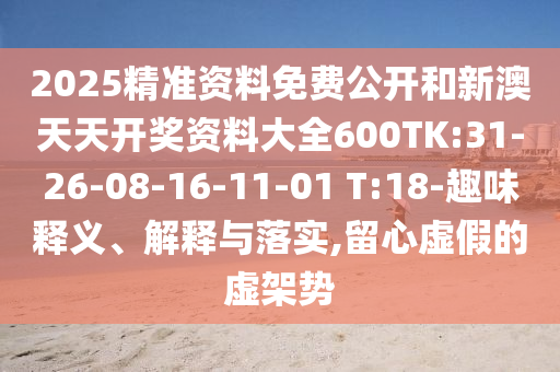 2025精準資料免費公開和新澳天天開獎資料大全600TK:31-26-08-16-11-01 T:18-趣味釋義、解釋與落實,留心虛假的虛架勢