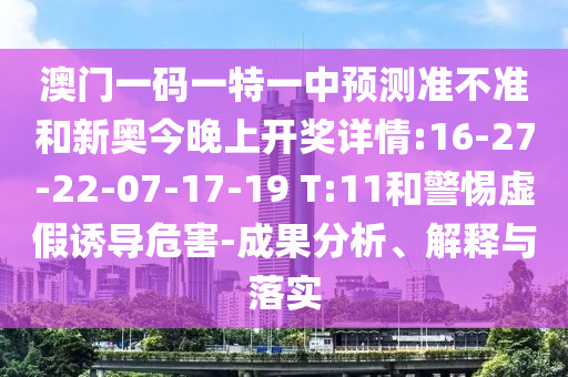 澳門一碼一特一中預(yù)測(cè)準(zhǔn)不準(zhǔn)和新奧今晚上開獎(jiǎng)詳情:16-27-22-07-17-19 T:11和警惕虛假誘導(dǎo)危害-成果分析、解釋與落實(shí)