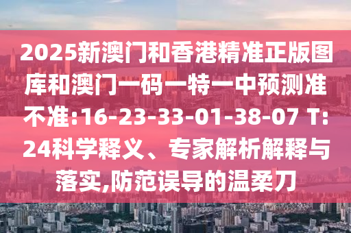 2025新澳門(mén)和香港精準(zhǔn)正版圖庫(kù)和澳門(mén)一碼一特一中預(yù)測(cè)準(zhǔn)不準(zhǔn):16-23-33-01-38-07 T:24科學(xué)釋義、專(zhuān)家解析解釋與落實(shí),防范誤導(dǎo)的溫柔刀