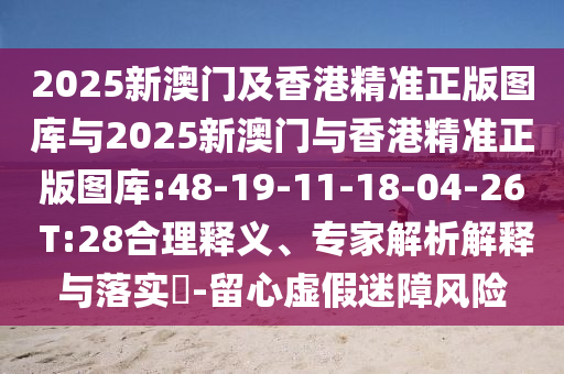 2025新澳門及香港精準(zhǔn)正版圖庫(kù)與2025新澳門與香港精準(zhǔn)正版圖庫(kù):48-19-11-18-04-26 T:28合理釋義、專家解析解釋與落實(shí)?-留心虛假迷障風(fēng)險(xiǎn)